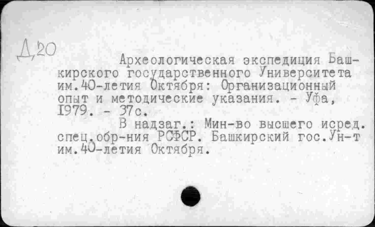 ﻿Дбо
Археологическая экспедиция Башкирского государственного Университета им.40-летия Октября: Организационный опыт и методические указания. - Уфа, 1979. - 37с.
В надзаг.: Мин-во высшего перед, спец.обр-ния РСФСР. Башкирский гос.Ун-т им.40-летия Октября.